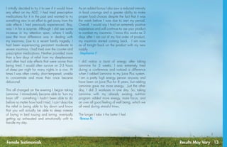 Results May Vary 13Female Testimonials
I initially decided to try it to see if it would have
any effect on my ADD. I had tried prescription
medications for it in the past and wanted to try
something new in an effort to get away from the
side effects I had previously experienced. Boy,
was I in for a surprise. Although I did see some
increase in my attention span, where I really
saw the most difference was in dealing with
my insomnia. Due to a recent family tragedy, I
had been experiencing persistant moderate to
severe insomnia. I had tried over the counter and
prescription medications. Neither provided more
than a few days of relief from my sleeplessness
and often had side effects that were worse than
being tired. I would often survive on 2-3 hours
of sleep per night for many nights in a row. At
times I was often cranky, short tempered, unable
to concentrate and more than once became
delusional.
This all changed on the evening I began taking
Laminine. I immediately became able to “turn my
brain off“ - something I hadn’t been able to do
before no matter how hard I tried. I can’t describe
the relief in being able to lay down and know
that you will actually be able to sleep instead
of laying in bed tossing and tuning, eventually
getting up exhausted and emotionally unfit to
handle my day.
As an added bonus I also saw a reduced intensity
in food cravings and a greater ability to make
proper food choices despite the fact that it was
the week before I was due to start my period.
Overall, I would say I had an extremely positive
experience and will continue to use your product
to combat my insomnia. I know this works as 3
days after I ran out of my first order of product,
my insomnia started coming back. I am now
as of tonight back on the product with my new
supply.
-Stephanie F.
I did notice a burst of energy after taking
Laminine for 3 weeks. I was extremely tired
during a conference and noticed a difference
when I added Laminine to my Juice Plus system. 
I am a pretty high energy person anyway and
have been on Juice Plus for 8 years, but adding
Laminine gave me more energy.  Just the other
day, I did 3 workouts in one day. So, taking
Laminine with my already existing nutrition
program added more energy, more focus, and
an over all good feeling of well being, which we
all need during stressful times.
The longer I take it the better I feel.
-Teresa H.
 
