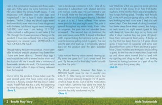 2 Results May Vary
I am in the construction business and three weeks
ago Larry Kilby gave me some Laminine to try.
He knew about my serious health issues. I was
diagnosed with diabetes one year ago and
hospitalized. I am a type II insulin dependent
diabetic. Within 3 days my blood sugar tested
the lowest that it ever was since I was diagnosed
with diabetes. My blood sugars were averaging
162-180…and now I am testing 111-130.
I also noticed a willingness to eat better (I lost
7lb. through this 3 week process of being on the
product), I have also suffered from a low grade
depression for several years. DEPRESSION IS
NO LONGER AN ISSUE.
Through taking the Laminine product, I have been
able to endure stressful situations way better than
I have ever been able to. Several days ago I
was hospitalized with a severe lumbar strain and
the doctors told me it would take a minimum of
three weeks to return to work. On Laminine I was
back to work within 3 days of being released
from the hospital.
Out of all of the products I have taken over the
past several years that have come and gone,
Laminine is the only product that has shown viable
results. I really feel that this is only the beginning
for what this product will do for me. IT WORKS!
-Steve E.
I am a landscape contractor in CA. One of my
associates I subcontract with shared Laminine
with me four weeks ago. He just wanted to see
if it would make me feel any better. Although I
am one of the world’s biggest skeptics, I decided
to give it a try. I have suffered from severe
nerve pain for the past eight years. The pain is
spread throughout my entire body. Even after
six surgeries, the pain has not subsided (even
increased). The second day on Laminine, the
pain went away some 80%. It stayed at that level
until I stopped taking the Laminine (just to see if it
was the Lamnine getting rid of my pain). The next
day the pain shot back up. I immediately started
back on the product and the pain subsided
again.
I also noticed that my vision started clearing up.
My eyes are great but I just cannot read fine
print. By the second or third day I could actually
read the fine print.
My blood pressure, however, has been a
SERIOUS health issue for me. It ususally runs
233/117. After being on Laminine just a few
days, my blood pressure dropped 10-15 points,
which is major to me. Out of all the medications
I have taken, Laminine has done the most for
me. I don’t know how it does it, BUT IT DOES.
Laminine has truly transformed my life.
-Gene H.
Last Wed Dec 23rd you gave me some Laminine
and I took it right away, In an hour I felt better,
euphoric. In the next few hours less of a headache,
less hungry feeling good. Thursday took the pills
(2) in the AM and just going along with my day
and thinking my neck is not sore 2 bad disc and
rested slept. Over the week of taking Laminine I
had better sleep (have sleep apnea), less hungry,
no neck issue’s, no night sweats (great to help
with sleep to), have skin tags on my body and
after 2 days I realize they are gone (30 plus) I
have them removed at least yearly. A bump on
my hip that has been there for 15 years almost
gone, I have had 13 surgeries and some pain
discomfort from some of them and that is gone I
have 2 bad Achilles and that pain and swelling
is gone, for the first time in many years I can walk
up and down stairs normal (had to lead with
my right leg and drag my left up). I am looking
forward to having Laminine as a part of my life
so I can enjoy living every day.
-Bob M.
Male Testimonials
 