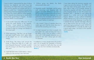 6 Results May Vary
I have to admit, I approached the idea of taking
Laminine very skeptical, and didn’t have big
expectations, but I liked what I saw in the youtube
video and the specifics you shared with me so I
figured it couldn’t hurt.  I started to noticed many
positive things that have happened which I’m not
sure if they are a direct reflection of the capsules,
or if the capsules are enhancing my mood which
causes these good things to happen.  So here
are some details I’ve encountered.......
1. In one month I have lost 14lbs now. I’m not
giving the credit directly to the capsules,
however, I have noticed my discipline in
my eating habits and motivation to exercise
increase to keep my change and lifestyle on
the correct path.
2. When exercising, I feel like I can go longer
and push myself harder which again helps
in my weight loss as I am exerting more
energy.
3. Small things, like doing work around the
house, or taking the dogs for a walk I do
more frequently because I normally wouldn’t
have the energy to do these things especially
after work.
4. I SLEEP BETTER THAN I EVER HAVE!!!  When I
wake up in the morning I don’t feel tired.
I have been taking the Laminine capsules and
it gave me ever since January 18, 2009. I not
only have been having great results, but have
been able to help a lot of people already by
sharing the capsules with them. I have received
some amazing stories on how the product has
benefited them. I decided to stop taking the
capsules for a while, just to see what would
happen. Believe it or not, I almost immediately
started waking up at 3:30 in the morning (I used
to always have trouble sleeping). It was then that
I realized that the capsules had been allowing
me to sleep all the way up to 6:00 a.m. (my
usual time to get up and go to work). WHAT AN
ACCOMPLISHMENT, to actually be able to get
a good night’s sleep. I am back on the capsules
and loving them.
-Carlos
5. Without going into details, the libido
enhancement does work
6. Generally overall, I feel better, and by eating
well, exercising, and sleeping well, the
biggest noticeable difference I can tell is my
life as a whole, my relationship with my fiance,
friends and family have improved, my work
performance has increased, and all around,
I’m a more pleasant person to be around (Not
that I wasn’t before or anything).
7. I also missed 2 days of capsules about two
weeks ago and I had the worse day ever, it
seemed like everything went wrong.
8. I’ve been exposed two times to people who
have been sick, once at home and once in
the office, in fact I have an office in which I
share with 3 other people, everyone was sick
except for me, and I always get sick when
I’m exposed.
I’ve talked to so many people about this product
and a lot of people are interested in knowing
more, but it speaks for itself when they can see
me and my new form mentally and physically.
-Brian C.
Male Testimonials
 