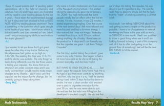 Results May Vary 7
I have 15 issued patents and 12 pending patent
applications, all in the field of chemistry and
catalysis. I am 50 and I have been very frustrated
with my need to wear reading glasses for the last
4 years. I have taken the recommended dosage
for just 4 days and I am shocked to find out I DO
NOT NEED my reading glasses anymore!! There
is something in the Laminine which goes straight
to the health of your eyes. I don’t know what it is,
but as scientific and data oriented as I am, I don’t
care! I am just enjoying my ability to read without
the stupid glasses!!!
-J.J.
I just wanted to let you know that I got great
news the other day at my doctor. Before my
blood pressure had gotten up as high as
130/90. The reading this time was 115/75
and the doctor was ecstatic. The only thing I’ve
been doing differently over the last three weeks
is taking your capsules. You know that as an
attorney I am under constant stress and I was
really worried that I would need to make major
changes to my lifestyle. I don’t know yet if the
capsules are the reason for the change, but I’m
certainly going to keep taking them. 
-Doug McC.
My name is Carlos Andrianzen and I am owner
of the Newport Driving School. I first started
taking the capsules you gave me on January
18, 2009. You had mentioned that some
people initially feel an effect within the first ten
minutes. For me, however, it was 22 minutes. I
started experiencing tingling. Over the course
of the next several days I felt more relaxed and
more focused and had a lot more energy. I
also noticed that I was not hungry. Yesterday
I worked from 6 a.m. to 8:30 a.m. without
eating anything. As of today I have been on
the product for 4 days and I can honestly say
that the capsules are great. I call them “Magic
Capsules”.
The first day I started taking the product I gave
some to my wife, Norma. She began to feel a
lot more focus and so far she is still taking the
product everyday and she likes it a lot. 
BUT WHAT IS REALLY EXCITING IS...........last
week I gave the capsule Tomy friend Paul. He is
the type of guy that never wants to try anything.
I told him, why not give it a try. Well he started
taking it and within 2 days he lost his desire to
smoke. He was a chain smoker who smoked
over a pack of cigarettes everyday for the
past 38 yrs. and he was never able to quit.
He realizes that the habit was killing him (he
developed a smoker’s cough).  He told me that
just 2 days into taking the capsules, he was
down to just 8 cigarettes a day.  He said he
really has no desire to smoke but that he feels
that the “habit” of smoking something is all that
is left.
As a result, I am telling EVERYONE about this
and getting as many people on the product as
possible. I have a lot of experience in network
marketing and have in the past sold as much
as $90,000 in one month. I feel I am qualified
to know a good thing when see it and I am
looking forward to being a part of this company
with all it has to offer and getting in on the
ground floor of something I feel will be the next
BIG THING to hit the market.
-Carlos A.
Male Testimonials
 
