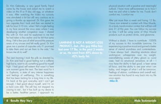 8 Results May Vary
Dr. Kim Gebrosky, a very good family friend
came by the house and asked me to watch a
video on this 8 or 9 day old egg, or whatever
it was. After watching the Video my curiosity
was stimulated a bit but still very cautious as to
giving a thumbs up approval. Dr. Kim gave me
two capsules that I took and then we started to
talk for bout 5-10 min. when I felt a tingle feeling
in my face around the sinus area where I was
developing another congestion issue. I shared
this with Dr. Kim and he explained to me that
he had taken a few earlier and he felt that same
thing. I felt a few pos of relief around the pressure
areas of my sinuses and felt really good. Dr. Kim
gave me a packet of capsules only if I promised
to take them and not set them to the side,” He
knows me oh to well”.
The next morning I took the pills as directed by
Dr. Kim and had a good feeling not a caffeine
high but a, want to do something good for myself
high. I had good self esteem that wasn’t a here
one moment gone the next. The best word for it
is: Euphoria, a state of very intense happiness
and feelings of well-being. This is something
that has been lacking for a long time in my life.
I’m back at the gym everyday and I can’t get
enough, I feel good about myself, and I’m on
a hard core diet. The pill has not stopped my
craving to eat , but it has built up my desire to
be a better, healthier person. I approach my
physical situation with a positive and meaningful
outlook. I have more self-awareness as to how I
treat me and what is better for me. Foods don’t
comfort me, I comfort me.
After just more than a week and losing 12 lbs.
I have now entered a contest with Max Muscle,
it’s a body transformation contest that will last until
June 31 of this year. You can follow my success
on line. I will be using some of Max Muscle
products such as protein drinks, and glutamine.
Without a doubt, I have to contribute  1000%
of my success to this incredible Laminine. I’m
experiencing a positive mood and gained a better
sense of mental soundness and contentedness.
I have always had daunting emotions about
working-out, unhappiness over my weight,
overwhelming waves of jittery gloom or, worst
case, had no emotional sensations at all – I
now have the ability to feel good, a keen sense
of focus, and the ability to see past what I am
today, and images of what I will be tomorrow.
Feelings of elation, confidence and overall real,
raw emotion has found its way back into my life
once again.
-Mike M.
LAMININE IS NOT A WEIGHT LOSS
PRODUCT...but...this guy Mike has
lost over 17 lbs. in the past 3 weeks
or so. He went from 49% down to
42% body fat.
Male Testimonials
 