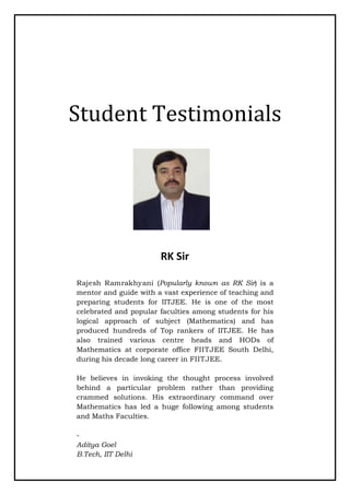 Student Testimonials
RK Sir
Rajesh Ramrakhyani (Popularly known as RK Sir) is a
mentor and guide with a vast experience of teaching and
preparing students for IITJEE. He is one of the most
celebrated and popular faculties among students for his
logical approach of subject (Mathematics) and has
produced hundreds of Top rankers of IITJEE. He has
also trained various centre heads and HODs of
Mathematics at corporate office FIITJEE South Delhi,
during his decade long career in FIITJEE.
He believes in invoking the thought process involved
behind a particular problem rather than providing
crammed solutions. His extraordinary command over
Mathematics has led a huge following among students
and Maths Faculties.
-
Aditya Goel
B.Tech, IIT Delhi
 