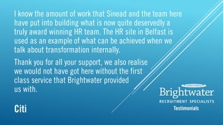 I know the amount of work that Sinead and the team here
have put into building what is now quite deservedly a
truly award winning HR team. The HR site in Belfast is
used as an example of what can be achieved when we
talk about transformation internally.
Thank you for all your support, we also realise
we would not have got here without the first
class service that Brightwater provided
us with.
Citi Testimonials
 