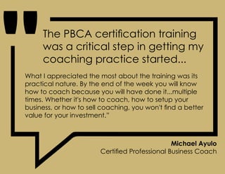 What I appreciated the most about the training was its
practical nature. By the end of the week you will know
how to coach because you will have done it...multiple
times. Whether it's how to coach, how to setup your
business, or how to sell coaching, you won't find a better
value for your investment.”
Michael Ayulo
Certified Professional Business Coach
The PBCA certification training
was a critical step in getting my
coaching practice started...
 