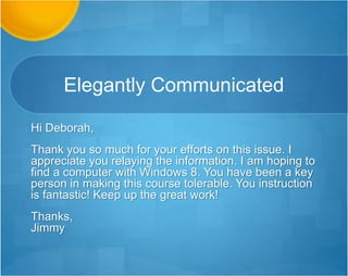 Elegantly Communicated
Hi Deborah,
Thank you so much for your efforts on this issue. I
appreciate you relaying the information. I am hoping to
find a computer with Windows 8. You have been a key
person in making this course tolerable. You instruction
is fantastic! Keep up the great work!
Thanks,
Jimmy
 