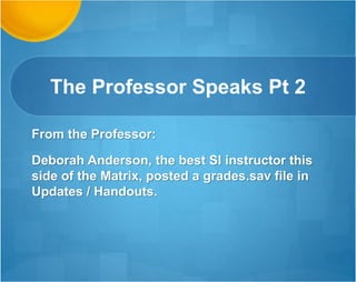 You are the First instructor
to Impact Me like this!
Deborah,
i wanted to give you a big virtual hug and thanks for the great job you did in this
class. I would not have been able to make it through this class without it. Keep
up the good work and best wishes on your educational journey. I did provide
feedback on how well you did with us. You went out of your way to help us. You
have been the first SI Instructor to really make an impact for me.
Thank you and God Bless
Sally
When I wasn’t in SI live i was going over the recording. Thank you soooo
much
 