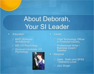 About Deborah
 Education
BSIT (Software
Architecture)
MS, I/O Psychology
Doctoral Candidate, I/O
Psychology
 Career
Chief Technology Officer
in Financial Industry
Professional Writer /
Business Coach /
Speaker
 Personal
Geek: Math (and SPSS
/ Statistics) Lover
Jazz Singer
 