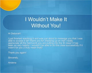Genuine Person…
Hi Deborah,
Obviously, we haven't known each other very long but your
strength appears to be more than just the number of hours
you've been giving away free (I'm sorry about this, by the way
-- I know how that is :-) but also the fact that you work every
bit as smart as you work hard. You are thinking through
solutions and anticipating problems: This is extremely helpful
to everyone in the courseroom.
… continued …
 