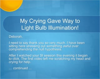 Wow – You Covered
Everything I Needed!
Hi Deborah!
Thank you for getting back to me so quickly! Yes I was trying to start my
assignment this weekend but I am happy to know this will be covered on
Monday. I was looking for a sample/mock assignment just to see what is really
being asked of me for this assignment and I'm glad to know that there will be
one in the webinars. I appreciate your time and I probably will be asking more
questions after Monday's webinar.
Thank you again!
Sincerely,
Audrey
 