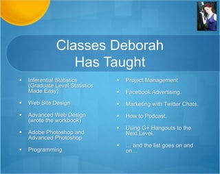 Classes Deborah
Has Taught
 Web Site Design
 Advanced Web Design
(wrote the workbook)
 Adobe Photoshop and
Advanced Photoshop
 Programming
 Statistics
 Project Management
 Facebook Advertising.
 Marketing with Twitter Chats.
 How to Podcast.
 Using G+ Hangouts to the
Next Level.
 … and the list goes on and
on…
 