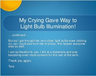 My Crying Gave Way to
Light Bulb Illumination!
… continued ...
But as I got through the next video light bulbs were clicking
on, as I could see from the chat box, this helped everyone
else as well.
I am so thankful to you. I felt at a stalemate and was
becoming even more concern for the rest of the term.
Thank you again,
Tara
 