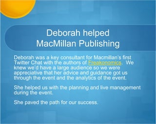 Deborah helped
MacMillan Publishing
Deborah was a key consultant for Macmillan’s first
Twitter Chat with the authors of Freakonomics. We
knew we’d have a large audience so we were
appreciative that her advice and guidance got us
through the event and the analytics of the event.
She helped us with the planning and live management
during the event.
She paved the path for our success.
 