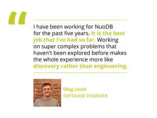 ,
I have been working for NuoDB for the
past ﬁve years. It is the best job that I’ve
had so far. Working on super complex
problems that haven't been explored
before makes the whole experience more
like discovery rather than engineering.
Oleg Levin
SOFTWARE ENGINEER
 