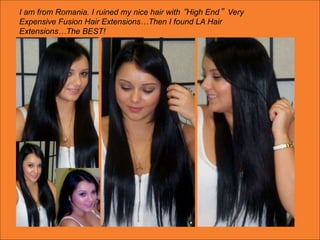 I am from Romania. I ruined my nice hair with “High End” Very
Expensive Fusion Hair Extensions…Then I found LA Hair
Extensions…The BEST!
 