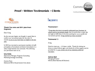 Proof - Written Testimonials - Clients Thank You note and 2011 plan from Cognosis: Dear Craig,   As the new year begins, we thought it a good idea to confirm our recruitment plans for the next 12 months  to you as you have been so helpful in the last year.    In 2010 we recruited xx permanent members of staff, principally as Consultants and Senior Consultants in a salary range between £xx and £xxk. This will bring our permanent team to xx. Una Kelly Operations Manager /Cognosis Consulting Marketing Strategy Consulting Comms Point Delivered 40% of all permanent hires above Testmonial 1 “ Craig takes the time to properly understand your business, its culture and its recruitment needs , then he works like a trojan day and night to fulfil them. In his time working for us as a preferred recruitment partner,  Craig notched up many successes .” Tetimonial  2 Craig,   Good to meet you  – it’s been a while.  Thanks for letting me drone on about Inforte again, and thanks for all the support you’ve provided for us , you remain one of our absolute preferred recruiters . Adrian Ball Managing Director Inforte (Now Business & Decision) 