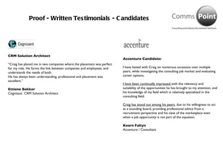 Proof - Written Testimonials - Candidates CRM Solution Architect “ Craig has placed me in two companies where the placement was perfect for my role. He forms the link between companies and employees, and understands the needs of both.  He has always been understanding, professional and placement was excellent.”  Ettiene Bekker Cognizant  CRM Solution Architect Accenture Candidate: I have liaised with Craig on numerous occasions over multiple years, while investigating the consulting job market and evaluating career options.  I have been continually impressed  with the relevancy and suitability of the opportunities he has brought to my attention, and his knowledge of my field which is relatively specialised in the consulting field.  Craig has stood out among his peers , due to his willingness to act as a sounding board, providing professional advice from a recruitment perspective and his view of the marketplace even when a job opportunity is not part of the equation. Kearn Faltyn Accenture / Consultant 