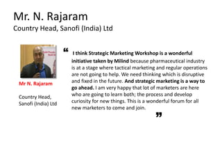 “ I think Strategic Marketing Workshop is a wonderful
initiative taken by Milind because pharmaceutical industry
is at a stage where tactical marketing and regular operations
are not going to help. We need thinking which is disruptive
and fixed in the future. And strategic marketing is a way to
go ahead. I am very happy that lot of marketers are here
who are going to learn both; the process and develop
curiosity for new things. This is a wonderful forum for all
new marketers to come and join.
Mr. N. Rajaram
Country Head, Sanofi (India) Ltd
Mr N. Rajaram
Country Head,
Sanofi (India) Ltd
 