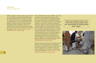 LOCATION
Sultanwas Village, Buner
“We evacuated our house on May 2 and returned
on June 28 but our house had been destroyed.
My four brothers and I lived in this house with
our families. We lost all our valuables including
our grand father’s 124 year old porcelain from
Bombay. We built this house in 1994. We pray
for godsend help to rebuild our home. The
assessment has been made for 400,000 rupees
but our house was worth 4 million when we built
it in 1994.” Ghulam Hussein (Owner of Conflict-
destroyed House), 33 years of age
“I live in Dubai with my seven children. But I used
to come to Swat to visit my home very often.
Now I have moved back to my village to rebuild
my house. We had a lot of valuable materials in
this house. I had constructed it in 2001. I had gone
through a lot of pains to make its marble floor.
One year’s supply of wheat and almost 500 grams
of gold jewellery were stored inside the house.
Now it is all gone. We will rebuild all 16 rooms of
the house but should be given at least 4-5 million
rupees compensation. We are grateful for the
100,000 plus that we have received through the
Cash for Work programme of rubble removal.
Something is better than nothing. With the
proper funding, my house can be rebuilt within
one year. Right now I am living with my brother.”
Mohammad Jamil Khan (Owner of Conflict-
destroyed House), 46 years of age
“I lost my husband in the crisis. I have five young
children and am responsible for looking after
their needs. I earned 9000 rupees under the cash-
for-work programme. I worked for 20 days to
remove rubble from my house’s 12 ft wall and 3
rooms with verandah.” Farida Bibi (Cash for Work
Programme Beneficiary), 30 years of age
“I lost my husband in the crisis.
I have five young children and
am responsible for looking after
their needs.”
20
 