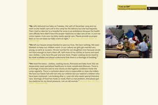 “My wife delivered our baby on Tuesday, the 24th of December 2009 and we
went to the health care unit in the camp for the delivery but she had hepatitis.
Then I had to take her to a hospital far away in an ambulance because the health
care officials here didn’t have the proper medicines to take care of her. It cost me
12000 rupees. Even now my baby needs special care. Please provide us proper
beds so we can keep our baby warm at night.” Imran Khan (IDP from BARA), 31
years of age
“We left our houses empty-handed to save our lives. We have nothing. We need
blankets to keep our children warm. In our culture our girls get married very
young, as early as 14 years. We are worried for our daughters now because we do
not have enough to marry them off. I left most of my clothes at home and need
new clothes. I only have this pair and one more. Proper cooking stoves need to
be made available and please understand that there is a shortage of bedding.”
Shalmaro Bibi (IDP from BARA), 33 years of age
“We need the basics - clothes, cooking stoves, firewood and baby food. But we
desperately need specialised healthcare to treat complicated illnesses. There is
a shortage of doctors and no one checks on the hygiene conditions inside the
camp regularly. There is confusion about who is responsible to clean the toilets.
We have our hands full with not only our children but our relative’s children who
have been orphaned. I am looking after a 7 year old who needs special intensive
care. Shortage of food has made us weak; that is a real problem. And please get
me medicine for my blood pressure, I am an old woman.” Basmirah Bibi (IDP from
BARA), 58 years of age
“I am an IDP”
Showcasing real life experiences from the field 9
 