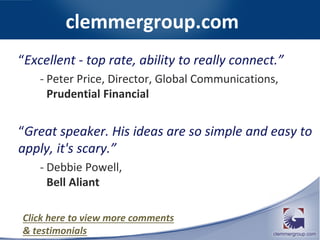 clemmergroup.com
“Excellent - top rate, ability to really connect.”
- Peter Price, Director, Global Communications,
Prudential Financial
“Great speaker. His ideas are so simple and easy to
apply, it's scary.”
- Debbie Powell,
Bell Aliant
Click here to view more comments
& testimonials
 