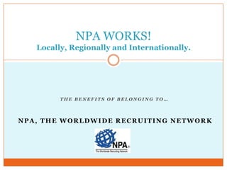 NPA WORKS!
   Locally, Regionally and Internationally.




         THE BENEFITS OF BELONGING TO…




NPA, THE WORLDWIDE RECRUITING NETWORK
 