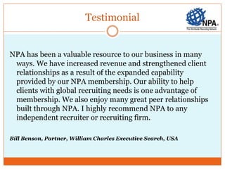 Testimonial


NPA has been a valuable resource to our business in many
 ways. We have increased revenue and strengthened client
 relationships as a result of the expanded capability
 provided by our NPA membership. Our ability to help
 clients with global recruiting needs is one advantage of
 membership. We also enjoy many great peer relationships
 built through NPA. I highly recommend NPA to any
 independent recruiter or recruiting firm.

Bill Benson, Partner, William Charles Executive Search, USA
 