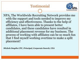 Testimonial

NPA, The Worldwide Recruiting Network provides me
 with the support and tools needed to improve my
 efficiency and effectiveness. Thanks to the help of
 affiliates, I have been able to present better
 candidates, and these candidates have resulted in
 additional placement revenue for my business. The
 process of working with affiliates can be so much fun
 that I find myself working overtime to make a split
 placement!

Michele Smythe CPC, Principal, Corporate Search, USA
 