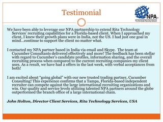 Testimonial

We have been able to leverage our NPA partnership to extend Rita Technology
  Services’ recruiting capabilities for a Florida-based client. When I approached my
  client, I knew their growth plans were in India, not the US. I had just one goal in
  mind…continue to support the client no matter what.

I contacted my NPA partner based in India via email and Skype. The team at
   Cucumber Consultants delivered effectively and more! The feedback has been stellar
   with regard to Cucumber’s candidate profiles, information sharing, and the overall
   recruiting process when compared to the current recruiting companies my client
   uses. As a result, we have had 2 offers in the last week, with verbal acceptances from
   both!

I am excited about “going global” with our new trusted trading partner, Cucumber
   Consulting! This experience confirms that a Tampa, Florida-based independent
   recruiter can compete against the large international recruiting organizations and
   win. Our quality and service levels utilizing talented NPA partners around the globe
   outperformed the branch office of a large international chain.

John Holton, Director Client Services, Rita Technology Services, USA
 