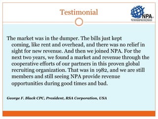 Testimonial


The market was in the dumper. The bills just kept
 coming, like rent and overhead, and there was no relief in
 sight for new revenue. And then we joined NPA. For the
 next two years, we found a market and revenue through the
 cooperative efforts of our partners in this proven global
 recruiting organization. That was in 1982, and we are still
 members and still seeing NPA provide revenue
 opportunities during good times and bad.

George F. Black CPC, President, RSA Corporation, USA
 