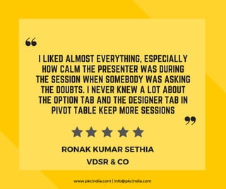 I LIKED ALMOST EVERYTHING, ESPECIALLY
HOW CALM THE PRESENTER WAS DURING
THE SESSION WHEN SOMEBODY WAS ASKING
THE DOUBTS. I NEVER KNEW A LOT ABOUT
THE OPTION TAB AND THE DESIGNER TAB IN
PIVOT TABLE KEEP MORE SESSIONS
VDSR & CO
RONAK KUMAR SETHIA
www.pkcindia.com | info@pkcindia.com 
 