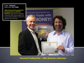 Trader: Patrick K.
Grade Level: Pro Trader

“Mike Siewruk did a great job of
bringing clarity to all of the
elements, especially the Trade Risk
component that I sorely needed! This
was just what I needed to organize my
approach to the business.




                            Personal Trading Plan – Mike Siewruk, Instructor
 