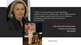 “There is a strong desire to build something
together, and to do so differently. The Centifolia format
is very original, particularly in the use of collective
intelligence methods to seek and find new
opportunities.”
Marie-Laure SIMONIN BRAUN
COO International Business,
Product and Strategy
DESSANGE
Centifolia 2011
Watch the video
 