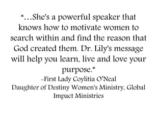 “…She's a powerful speaker that
knows how to motivate women to
search within and find the reason that
God created them. Dr. Lily's message
will help you learn, live and love your
purpose.”
-First Lady Coylitia O’Neal
Daughter of Destiny Women's Ministry, Global
Impact Ministries
 