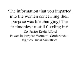 “The information that you imparted
into the women concerning their
purpose was life changing! The
testimonies are still flooding in!”
-Co-Pastor Kezia Alford
Power in Purpose Women's Conference -
Righteousness Ministries
 