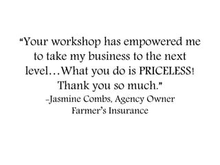 “Your workshop has empowered me
to take my business to the next
level…What you do is PRICELESS!
Thank you so much.”
-Jasmine Combs, Agency Owner
Farmer’s Insurance
 