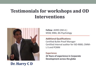 Testimonials for workshops and OD
Interventions
Fellow- AHRD (IIM-A )
MSW, MBA, BA-Psychology
Additional Qualifications:
Certified Bullet Proof Manager
Certified Internal auditor for ISO-9000, CMMIL-5 and PCMM
Experience
22 Years of experience in Corporate
Development across the globe

Dr. Harry C D

 