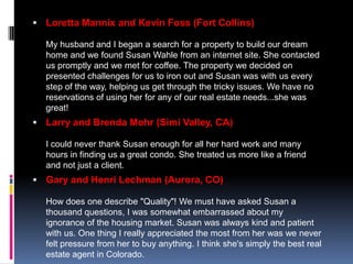  Loretta Mannix and Kevin Foss (Fort Collins)

  My husband and I began a search for a property to build our dream
  home and we found Susan Wahle from an internet site. She contacted
  us promptly and we met for coffee. The property we decided on
  presented challenges for us to iron out and Susan was with us every
  step of the way, helping us get through the tricky issues. We have no
  reservations of using her for any of our real estate needs...she was
  great!
 Larry and Brenda Mohr (Simi Valley, CA)

  I could never thank Susan enough for all her hard work and many
  hours in finding us a great condo. She treated us more like a friend
  and not just a client.
 Gary and Henri Lechman (Aurora, CO)

  How does one describe "Quality"! We must have asked Susan a
  thousand questions, I was somewhat embarrassed about my
  ignorance of the housing market. Susan was always kind and patient
  with us. One thing I really appreciated the most from her was we never
  felt pressure from her to buy anything. I think she's simply the best real
  estate agent in Colorado.
 