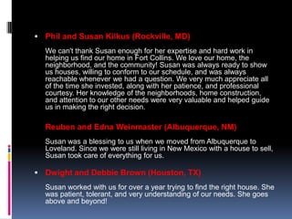  Phil and Susan Kilkus (Rockville, MD)
  We can't thank Susan enough for her expertise and hard work in
  helping us find our home in Fort Collins. We love our home, the
  neighborhood, and the community! Susan was always ready to show
  us houses, willing to conform to our schedule, and was always
  reachable whenever we had a question. We very much appreciate all
  of the time she invested, along with her patience, and professional
  courtesy. Her knowledge of the neighborhoods, home construction,
  and attention to our other needs were very valuable and helped guide
  us in making the right decision.

  Reuben and Edna Weinmaster (Albuquerque, NM)
  Susan was a blessing to us when we moved from Albuquerque to
  Loveland. Since we were still living in New Mexico with a house to sell,
  Susan took care of everything for us.

 Dwight and Debbie Brown (Houston, TX)
  Susan worked with us for over a year trying to find the right house. She
  was patient, tolerant, and very understanding of our needs. She goes
  above and beyond!
 