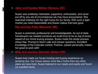  John and Sandee Walker (Seneca, SC)

  Susan was endlessly interested, supportive, enthusiastic, and never
  put off by any set of circumstances we may have encountered. She
  searched tirelessly for the right home for our family. With such a tight
  market you need dependable and Susan makes that look good.
  Kip and Kay Polly (Wauneta, NE)

  Susan is extremely professional and knowledgeable. As out of state
  homebuyers we needed someone we could trust to be on top of every
  aspect of our home buying process, Susan made the whole process
  stress free. Prompt to return calls and answer questions. Excellent
  knowledge of the Colorado market. Positive, upbeat personality makes
  her great to work with!
 Billy and Jessica Johnston (Eaton CO)

  Susan truly made our house hunting and buying experience an
  amazing one. Our house seems more like a home than any other
  place we have lived. Susan listened to our needs and wants and found
  us a perfect home.
 