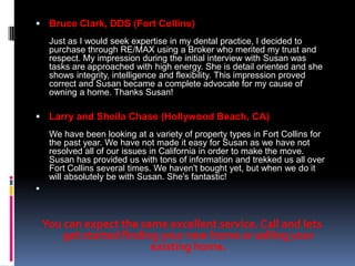  Bruce Clark, DDS (Fort Collins)
     Just as I would seek expertise in my dental practice, I decided to
     purchase through RE/MAX using a Broker who merited my trust and
     respect. My impression during the initial interview with Susan was
     tasks are approached with high energy. She is detail oriented and she
     shows integrity, intelligence and flexibility. This impression proved
     correct and Susan became a complete advocate for my cause of
     owning a home. Thanks Susan!

 Larry and Sheila Chase (Hollywood Beach, CA)
     We have been looking at a variety of property types in Fort Collins for
     the past year. We have not made it easy for Susan as we have not
     resolved all of our issues in California in order to make the move.
     Susan has provided us with tons of information and trekked us all over
     Fort Collins several times. We haven't bought yet, but when we do it
     will absolutely be with Susan. She's fantastic!




    You can expect the same excellent service. Call and lets
        get started finding your new home or selling your
                          existing home.
 