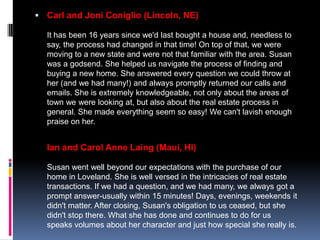  Carl and Joni Coniglio (Lincoln, NE)

  It has been 16 years since we'd last bought a house and, needless to
  say, the process had changed in that time! On top of that, we were
  moving to a new state and were not that familiar with the area. Susan
  was a godsend. She helped us navigate the process of finding and
  buying a new home. She answered every question we could throw at
  her (and we had many!) and always promptly returned our calls and
  emails. She is extremely knowledgeable, not only about the areas of
  town we were looking at, but also about the real estate process in
  general. She made everything seem so easy! We can't lavish enough
  praise on her.


  Ian and Carol Anne Laing (Maui, HI)

  Susan went well beyond our expectations with the purchase of our
  home in Loveland. She is well versed in the intricacies of real estate
  transactions. If we had a question, and we had many, we always got a
  prompt answer-usually within 15 minutes! Days, evenings, weekends it
  didn't matter. After closing, Susan's obligation to us ceased, but she
  didn't stop there. What she has done and continues to do for us
  speaks volumes about her character and just how special she really is.
 