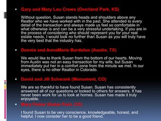  Gary and Mary Lou Crews (Overland Park, KS)
  Without question, Susan stands heads and shoulders above any
  Realtor who we have worked with in the past. She attended to every
  detail of the transaction and always made us feel so comfortable in
  what otherwise is and can be a very stressful undertaking. If you are in
  the process of considering who should represent you for your real
  estate needs, I would look no further than Susan as you will truly have
  the very best that the industry has.

 Donnie and AnnaMarie Bordelon (Austin, TX)
  We would like to thank Susan from the bottom of our hearts. Moving
  from Austin was not an easy transaction for my wife, but Susan
  immediately put her in a comfort zone from the minute we met. In our
  eyes, there is no other Realtor in Colorado.

 David and Jill Schwank (Monument, CO)
  We are so thankful to have found Susan. Susan has consistently
  answered all of our questions or looked to others for answers. It has
  never been work for us to look at homes. Susan has made it truly
  enjoyable.
 Mary Fisher (Estes Park, CO)
  I found Susan to be very conscience, knowledgeable, honest, and
  helpful. I now consider her to be a good friend.
 