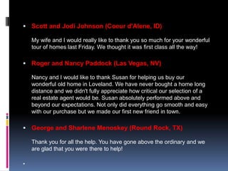  Scott and Jodi Johnson (Coeur d'Alene, ID)

    My wife and I would really like to thank you so much for your wonderful
    tour of homes last Friday. We thought it was first class all the way!

 Roger and Nancy Paddock (Las Vegas, NV)

    Nancy and I would like to thank Susan for helping us buy our
    wonderful old home in Loveland. We have never bought a home long
    distance and we didn't fully appreciate how critical our selection of a
    real estate agent would be. Susan absolutely performed above and
    beyond our expectations. Not only did everything go smooth and easy
    with our purchase but we made our first new friend in town.

 George and Sharlene Menoskey (Round Rock, TX)

    Thank you for all the help. You have gone above the ordinary and we
    are glad that you were there to help!


 