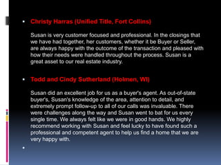  Christy Harras (Unified Title, Fort Collins)

    Susan is very customer focused and professional. In the closings that
    we have had together, her customers, whether it be Buyer or Seller,
    are always happy with the outcome of the transaction and pleased with
    how their needs were handled throughout the process. Susan is a
    great asset to our real estate industry.


 Todd and Cindy Sutherland (Holmen, WI)

    Susan did an excellent job for us as a buyer's agent. As out-of-state
    buyer's, Susan's knowledge of the area, attention to detail, and
    extremely prompt follow-up to all of our calls was invaluable. There
    were challenges along the way and Susan went to bat for us every
    single time. We always felt like we were in good hands. We highly
    recommend working with Susan and feel lucky to have found such a
    professional and competent agent to help us find a home that we are
    very happy with.

 