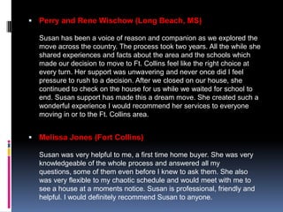  Perry and Rene Wischow (Long Beach, MS)

  Susan has been a voice of reason and companion as we explored the
  move across the country. The process took two years. All the while she
  shared experiences and facts about the area and the schools which
  made our decision to move to Ft. Collins feel like the right choice at
  every turn. Her support was unwavering and never once did I feel
  pressure to rush to a decision. After we closed on our house, she
  continued to check on the house for us while we waited for school to
  end. Susan support has made this a dream move. She created such a
  wonderful experience I would recommend her services to everyone
  moving in or to the Ft. Collins area.


 Melissa Jones (Fort Collins)

  Susan was very helpful to me, a first time home buyer. She was very
  knowledgeable of the whole process and answered all my
  questions, some of them even before I knew to ask them. She also
  was very flexible to my chaotic schedule and would meet with me to
  see a house at a moments notice. Susan is professional, friendly and
  helpful. I would definitely recommend Susan to anyone.
 