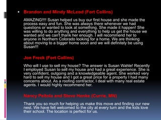  Brandon and Mindy McLeod (Fort Collins)
  AMAZING!!!! Susan helped us buy our first house and she made the
  process easy and fun. She was always there whenever we had
  questions or wanted to look at something, She made it happen! She
  was willing to do anything and everything to help us get the house we
  wanted and we can't thank her enough. I will recommend her to
  anyone in Northern Colorado looking for a home. We are thinking
  about moving to a bigger home soon and we will definitely be using
  Susan!!!

  Jon Freck (Fort Collins)
  Who will I use to sell my house? The answer is Susan Wahle! Recently
  I employed Susan to sell my house and had a great experience. She is
  very confident, outgoing and a knowledgeable agent. She worked very
  hard to sell my house and I got a great price for a property I had many
  concerns about. As a roofing contractor, I deal with many real estate
  agents. I would highly recommend her.

  Nancy Peltola and Steve Henke (Currie, MN)
  Thank you so much for helping us make this move and finding our new
  nest. We have felt welcomed to the city at every turn and the kids love
  their school. The location is perfect for us.
 