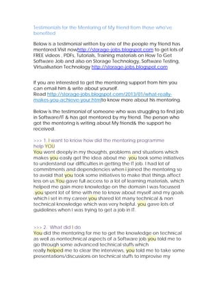 Testimonials for the Mentoring of My friend from those who've
benefited

Below is a testimonial written by one of the people my friend has
mentored.Visit nowhttp://storage-jobs.blogspot.com to get lots of
FREE videos , PDFs, Tutorials, Training materials on How To Get
Software Job and also on Storage Technology, Software Testing,
Virtualisation Technology http://storage-jobs.blogspot.com


If you are interested to get the mentoring support from him you
can email him & write about yourself.
Read http://storage-jobs.blogspot.com/2013/01/what-really-
makes-you-achieve-your.htmlto know more about his mentoring.

Below is the testimonial of someone who was struggling to find job
in Software/IT & has got mentored by my friend. The person who
got the mentoring is writing about My friend& the support he
received.

>>> 1. I want to know how did the mentoring programme
help YOU
You went deeply in my thoughts, problems and situations which
makes you easily get the idea about me .you took some initiatives
to understand our difficulties in getting the IT job. I had lot of
commitments and dependencies when i joined the mentoring so
to avoid that you took some initiatives to make that things affect
less on us.You gave full access to a lot of learning materials, which
helped me gain more knowledge on the domain I was focussed
.you spent lot of time with me to know about myself and my goals
which i set in my career.you shared lot many technical & non
technical knowledge which was very helpful. you gave lots of
guidelines when I was trying to get a job in IT.


>>> 2. What did I do
You did the mentoring for me to get the knowledge on technical
as well as nontechnical aspects of a Software job.you told me to
go through some advanced technical stuffs which
really helped me to clear the interviews, you told me to take some
presentations/discussions on technical stuffs to improvise my
 