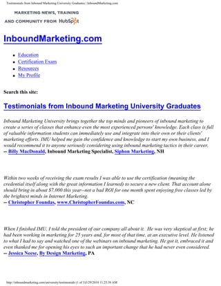 Testimonials from Inbound Marketing University Graduates | InboundMarketing.com




InboundMarketing.com
     q   Education
     q   Certification Exam
     q   Resources
     q   My Profile


Search this site:                                          Search


Testimonials from Inbound Marketing University Graduates

Inbound Marketing University brings together the top minds and pioneers of inbound marketing to
create a series of classes that enhance even the most experienced persons' knowledge. Each class is full
of valuable information students can immediately use and integrate into their own or their clients'
marketing efforts. IMU helped me gain the confidence and knowledge to start my own business, and I
would recommend it to anyone seriously considering using inbound marketing tactics in their career.
-- Billy MacDonald, Inbound Marketing Specialist, Siphon Marketing, NH




Within two weeks of receiving the exam results I was able to use the certification (meaning the
credential itself along with the great information I learned) to secure a new client. That account alone
should bring in about $7,000 this year--not a bad ROI for one month spent enjoying free classes led by
the brightest minds in Internet Marketing.
-- Christopher Foundas, www.ChristopherFoundas.com, NC




When I finished IMU, I told the president of our company all about it. He was very skeptical at first; he
had been working in marketing for 25 years and, for most of that time, at an executive level. He listened
to what I had to say and watched one of the webinars on inbound marketing. He got it, embraced it and
even thanked me for opening his eyes to such an important change that he had never even considered.
-- Jessica Neese, By Design Marketing, PA




 http://inboundmarketing.com/university/testimonials (1 of 3)3/29/2010 11:25:38 AM
 