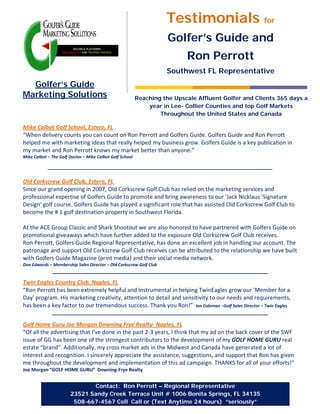Testimonials for
                                                                     Golfer’s Guide and
                                                                           Ron Perrott
                                                                    Southwest FL Representative
  Golfer’s Guide
Marketing Solutions                                       Reaching the Upscale Affluent Golfer and Clients 365 days a
                                                              year in Lee- Collier Counties and top Golf Markets
                                                                  Throughout the United States and Canada

Mike Calbot Golf School, Estero, FL
“When delivery counts you can count on Ron Perrott and Golfers Guide. Golfers Guide and Ron Perrott
helped me with marketing ideas that really helped my business grow. Golfers Guide is a key publication in
my market and Ron Perrott knows my market better than anyone.”
Mike Calbot – The Golf Doctor – Mike Calbot Golf School




Old Corkscrew Golf Club, Estero, FL
Since our grand opening in 2007, Old Corkscrew Golf Club has relied on the marketing services and
professional expertise of Golfers Guide to promote and bring awareness to our 'Jack Nicklaus 'Signature
Design' golf course. Golfers Guide has played a significant role that has assisted Old Corkscrew Golf Club to
become the # 1 golf destination property in Southwest Florida.

At the ACE Group Classic and Shark Shootout we are also honored to have partnered with Golfers Guide on
promotional giveaways which have further added to the exposure Old Corkscrew Golf Club receives.
Ron Perrott, Golfers Guide Regional Representative, has done an excellent job in handling our account. The
patronage and support Old Corkscrew Golf Club receives can be attributed to the relationship we have built
with Golfers Guide Magazine (print media) and their social media network.
Don Edwards – Membership Sales Director – Old Corkscrew Golf Club


Twin Eagles Country Club, Naples, FL
“Ron Perrott has been extremely helpful and instrumental in helping TwinEagles grow our 'Member for a
Day' program. His marketing creativity, attention to detail and sensitivity to our needs and requirements,
has been a key factor to our tremendous success. Thank you Ron!” Ian Coleman –Golf Sales Director – Twin Eagles


Golf Home Guru Joe Morgan Downing Frye Realty- Naples, FL
“Of all the advertising that I've done in the past 2-3 years, I think that my ad on the back cover of the SWF
issue of GG has been one of the strongest contributors to the development of my GOLF HOME GURU real
estate “brand”. Additionally, my cross market ads in the Midwest and Canada have generated a lot of
interest and recognition. I sincerely appreciate the assistance, suggestions, and support that Ron has given
me throughout the development and implementation of this ad campaign. THANKS for all of your efforts!”
Joe Morgan “GOLF HOME GURU” Downing-Frye Realty


                              Contact: Ron Perrott – Regional Representative
                       23521 Sandy Creek Terrace Unit # 1006 Bonita Springs, FL 34135
                        508-667-4567 Cell Call or (Text Anytime 24 hours) “seriously”
 