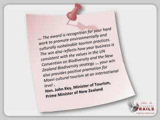 ... The award is recognition for your hard work to promote environmentally and culturally sustainable tourism practices. The win also reflects how your business is consistent with the values in the UN Convention on Biodiversity and the New Zealand Biodiversity strategy  ...  your win also provides positive promotion for Maori cultural tourism at an international level  . Hon. John Key, Minister of Tourism, Prime Minister of New Zealand 